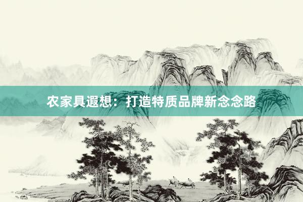 农家具遐想：打造特质品牌新念念路